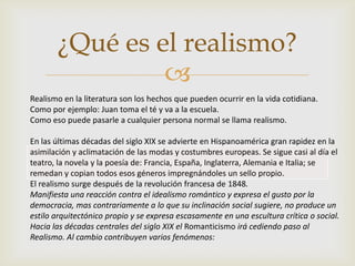 
¿Qué es el realismo?
Realismo en la literatura son los hechos que pueden ocurrir en la vida cotidiana.
Como por ejemplo: Juan toma el té y va a la escuela.
Como eso puede pasarle a cualquier persona normal se llama realismo.
En las últimas décadas del siglo XIX se advierte en Hispanoamérica gran rapidez en la
asimilación y aclimatación de las modas y costumbres europeas. Se sigue casi al día el
teatro, la novela y la poesía de: Francia, España, Inglaterra, Alemania e Italia; se
remedan y copian todos esos géneros impregnándoles un sello propio.
El realismo surge después de la revolución francesa de 1848.
Manifiesta una reacción contra el idealismo romántico y expresa el gusto por la
democracia, mas contrariamente a lo que su inclinación social sugiere, no produce un
estilo arquitectónico propio y se expresa escasamente en una escultura crítica o social.
Hacia las décadas centrales del siglo XIX el Romanticismo irá cediendo paso al
Realismo. Al cambio contribuyen varios fenómenos:
 
