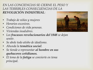 EN LAS CONCIENCIAS SE CIERNE EL PESO Y
LAS TERRIBLES CONSECUENCIAS DE LA
REVOLUCIÓN INDUSTRIAL:
• Trabajo de niños y mujeres
• Horarios excesivos.
• Condiciones de vida penosas.
• Viviendas insalubres.
• Los fracasos revolucionarios del 1848 se dejan
sentir.
• Se abole todo atisbo de idealismo.
• Abunda la temática social.
• Se tiende a representar al hombre en sus
quehaceres cotidianos.
• El tema de la fatiga se convierte en tema
principal.
 
