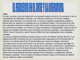 •Arte.
En arte, aunque nunca se desarrolló una escuela realista como tal, el concepto sí se ha
manifestado de diferentes maneras y en distintas ocasiones. El término realista,
utilizado para describir una obra de arte, a menudo, significa simplemente objetos y
figuras feas en oposición a aquellas que se consideran bellas. Con frecuencia se usa
para describir escenas humildes de la vida. Este término implica una labor de crítica a
las condiciones sociales, sin rehuir en ningún momento lo desagradable. Algunos de los
trabajos de artistas franceses como Gustave Courbet (por ejemplo, Los picapedreros,
1850), Honoré Daumier y Jean-François Millet han sido catalogados como realistas
sociales.
La pintura realista de Estados Unidos incluye la obra de William Sydney Mounts, muy
alejada del estilo romántico de sus contemporáneos agrupados en la Escuela del río
Hudson, los retratos del pintor Thomas Eakins así como los trabajos colectivos
conocidos como la Ash-can School o de los Ocho, quienes a comienzos del siglo XX
intentaron pintar escenas de la vida urbana tal y como eran (véase Arte y arquitectura
de Estados Unidos). En España Eduardo Rosales destacó por su pintura histórica y
Martí Alsina es el gran representante del naturalismo pictórico. Posteriormente
destacarían otros grandes pintores realistas como Zuloaga y el polifacético Alfonso
Rodríguez Castelao. Ya en el siglo XX destaca Antonio López y la Escuela de Madrid
con su realismo mágico exacerbado.
 