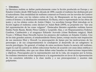 • Literatura.
La literatura realista se define particularmente como la ficción producida en Europa y en
Estados Unidos desde 1840 hasta la década de 1890, cuando el realismo fue desbancado por
el naturalismo. Esta modalidad de realismo comenzó en Francia con las novelas de Gustave
Flaubert así como con los relatos cortos de Guy de Maupassant, en los que reaccionan
contra el lirismo y la idealización románticos. En Rusia, estuvo representado en las obras de
teatro y en los relatos cortos de Antón Chéjov. La novelista George Eliot introdujo en la
ficción inglesa el realismo; como declaró en Adam Bede (1859), su propósito era “dar una
fiel representación de las cosas vulgares”. Destacados literatos españoles realistas fueron
Emilia Pardo Bazán, Benito Pérez Galdós y Leopoldo Alas, y en Hispanoamérica Federico
Gamboa, Cambacérès y el uruguayo Eduardo Acevedo (véase Realismo mágico). Mark
Twain y William Dean Howells fueron los pioneros del realismo en Estados Unidos. Uno
de los más grandes autores, el estadounidense Henry James, extrajo mucha más inspiración
de sus mentores Eliot y Howell. La preocupación de James por las motivaciones de los
personajes y de sus comportamientos le condujeron al desarrollo de un subgénero: la
novela psicológica. En general, el trabajo de estos escritores ilustra la esencia del realismo,
según la cual los autores no deben seleccionar hechos de acuerdo con unas ideas estéticas o
éticas preconcebidas, sino que sus ideas deben estar basadas en observaciones imparciales
y objetivas. Preocupados por la representación real de la vida, sin ocuparse por la forma,
los realistas intentaron restar importancia a la argumentación en favor de la representación
de los caracteres referidos a la clase media y a sus preocupaciones y asuntos más
palpitantes.
 