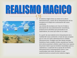  El realismo mágico tiene sus raíces en la cultura
latinoamericana, a partir de las interpretaciones de los
europeos en la etapa de la colonización del nuevo
continente.
Las crónicas de esa época son ricas en el relato y
descripción de cosas absolutamente maravillosas,
producto de la extrañeza que provocaba en los
exploradores, las cosas que veían en sus viajes.
Es a partir de esta tradición de la interpretación de la
realidad del nuevo continente a través de ojos europeos
que se creó una visión sobrenatural de la realidad
latinoamericana. Prodigios que iban desde animales
fantásticos hasta ciudades ocultas, pasando por fuentes
de la eterna juventud y árboles cuyos frutos eran capaces
de proveer todo lo que los hombres necesitaban para su
subsistencia. La aparición de un grupo de escritores
latinoamericanos contemporáneos entre sí, que
cuestionaban esta visión, dio base a lo que
posteriormente se conoció como realismo mágico.
 