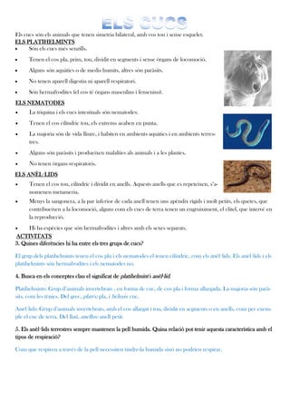 Els cucs són els animals que tenen simetria bilateral, amb cos tou i sense esquelet.
ELS PLATIHELMINTS
     Són els cucs més senzills.
     Tenen el cos pla, prim, tou, dividit en segments i sense òrgans de locomoció.
     Alguns són aquàtics o de medis humits, altres són paràsits.
     No tenen aparell digestiu ni aparell respiratori.
     Són hermafrodites (el cos té òrgans masculins i femenins).
ELS NEMATODES
     La triquina i els cucs intestinals són nematodes.
     Tenen el cos cilíndric tou, els extrems acaben en punta.
     La majoria són de vida lliure, i habiten en ambients aquàtics i en ambients terres-
      tres.
     Alguns són paràsits i produeixen malalties als animals i a les plantes.
     No tenen òrgans respiratoris.
ELS ANÈL·LIDS
     Tenen el cos tou, cilíndric i dividit en anells. Aquests anells que es repeteixen, s’a-
      nomenen metameria.
     Menys la sangonera, a la par inferior de cada anell tenen uns apèndix rígids i molt petits, els quetes, que
      contribueixen a la locomoció, alguns com els cucs de terra tenen un engruiximent, el clitel, que intervé en
      la reproducció.
    Hi ha espècies que són hermafrodites i altres amb els sexes separats.
ACTIVITATS
3. Quines diferències hi ha entre els tres grups de cucs?

El grup dels platihelmints tenen el cos pla i els nematodes el tenen cilíndric, com els anèl·lids. Els anèl·lids i els
platihelmints són hermafrodites i els nematodes no.

4. Busca en els conceptes clau el significat de platihelmint i anèl·lid.

Platihelmints: Grup d’animals invertebrats , en forma de cuc, de cos pla i forma allargada. La majoria són parà-
sits, com les tènies. Del grec, platýs: pla, i hélmis: cuc.

Anèl·lids: Grup d’animals invertebrats, amb el cos allargat i tou, dividit en segments o en anells, com per exem-
ple el cuc de terra. Del llatí, anellus: anell petit.

5. Els anèl·lids terrestres sempre mantenen la pell humida. Quina relació pot tenir aquesta característica amb el
tipus de respiració?

Com que respiren a través de la pell necessiten tindre-la humida sinó no podrien respirar.
 