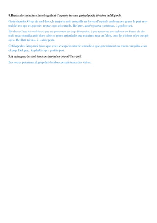 8.Busca als conceptes clau el significat d’aquests termes: gasteròpode, bivalve i cefalòpode.
Gasteròpodes: Grup de mol·luscs, la majoria amb conquilla en forma d’espiral i amb un peu gran a la part ven-
tral del cos que els permet reptar, com els cargols. Del grec, gastér: panxa o estómac, i podós: peu.
Bivalves: Grup de mol·luscs que no presenten un cap diferenciat, i que tenen un peu aplanat en forma de des-
tral i una conquilla amb dues valves o peces articulades que encaixen una en l’altra, com les cloïsses o les escopi-
nyes. Del llatí, bi: dos, i i valva: porta.
Cefalòpodes: Grup mol·luscs que tenen el cap envoltat de tentacles i que generalment no tenen conquilla, com
el pop. Del grec, kephalé: cap i podós: peu.
9.A quin grup de mol·luscs pertanyen les ostres? Per què?
Les ostres pertanyen al grup dels bivalves perquè tenen dos valves.
 