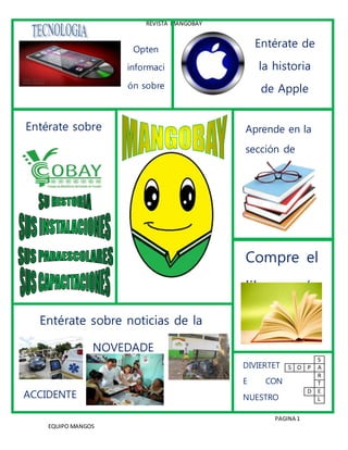 REVISTA MANGOBAY
PAGINA 1
EQUIPO MANGOS
Opten
informaci
ón sobre
4
celulares¡
¡¡
Entérate de
la historia
de Apple
Computer
inc.¡¡¡
PORTADA
Entérate sobre
cosas del
Plantel
COBAY
Aprende en la
sección de
taller de
lectura y
redacción
Compre el
libro más
adecuado
S
S O P A
R
T
D E
L
Entérate sobre noticias de la
colonia Santa Rosa
(Porque no encontramos historias)
ACCIDENTE
S
NOVEDADE
S
DIVIERTET
E CON
NUESTRO
S
ENTRETEN
IDOS
 