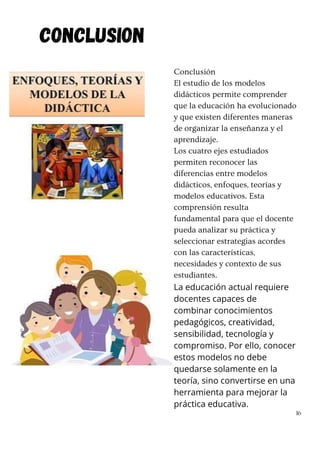 Conclusión
El estudio de los modelos
didácticos permite comprender
que la educación ha evolucionado
y que existen diferentes maneras
de organizar la enseñanza y el
aprendizaje.
Los cuatro ejes estudiados
permiten reconocer las
diferencias entre modelos
didácticos, enfoques, teorías y
modelos educativos. Esta
comprensión resulta
fundamental para que el docente
pueda analizar su práctica y
seleccionar estrategias acordes
con las características,
necesidades y contexto de sus
estudiantes.
La educación actual requiere
docentes capaces de
combinar conocimientos
pedagógicos, creatividad,
sensibilidad, tecnología y
compromiso. Por ello, conocer
estos modelos no debe
quedarse solamente en la
teoría, sino convertirse en una
herramienta para mejorar la
práctica educativa.
16
CONCLUSION
 