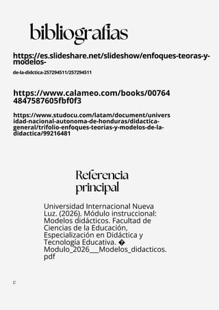 https://www.calameo.com/books/00764
4847587605fbf0f3
https://www.studocu.com/latam/document/univers
idad-nacional-autonoma-de-honduras/didactica-
general/trifolio-enfoques-teorias-y-modelos-de-la-
didactica/99216481
Universidad Internacional Nueva
Luz. (2026). Módulo instruccional:
Modelos didácticos. Facultad de
Ciencias de la Educación,
Especialización en Didáctica y
Tecnología Educativa. �
Modulo_2026___Modelos_didacticos.
pdf
Referencia
principal
1
17
https://es.slideshare.net/slideshow/enfoques-teoras-y-
modelos-
de-la-didctica-257294511/257294511
bibliografias
 