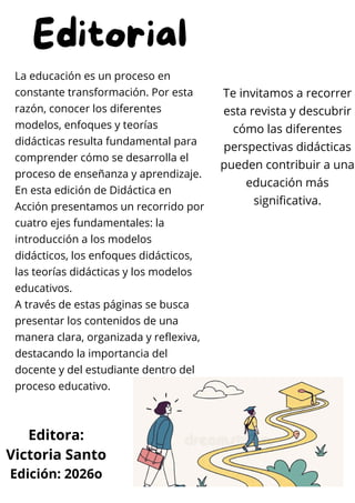 Editorial
La educación es un proceso en
constante transformación. Por esta
razón, conocer los diferentes
modelos, enfoques y teorías
didácticas resulta fundamental para
comprender cómo se desarrolla el
proceso de enseñanza y aprendizaje.
En esta edición de Didáctica en
Acción presentamos un recorrido por
cuatro ejes fundamentales: la
introducción a los modelos
didácticos, los enfoques didácticos,
las teorías didácticas y los modelos
educativos.
A través de estas páginas se busca
presentar los contenidos de una
manera clara, organizada y reflexiva,
destacando la importancia del
docente y del estudiante dentro del
proceso educativo.
Te invitamos a recorrer
esta revista y descubrir
cómo las diferentes
perspectivas didácticas
pueden contribuir a una
educación más
significativa.
Editora:
Victoria Santo
Edición: 2026o
 