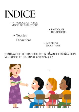11
15
MODELOS
EDUCATIVOS
“CADA MODELO DIDÁCTICO ES UN CAMINO; ENSEÑAR CON
VOCACIÓN ES LLEGAR AL APRENDIZAJE.”
INTRODUCCION A LOS
MODELOS DIDACTICOS
ENFOQUES
DIDACTICOS
Teorias
Didacticas
}
INDICE
1
 