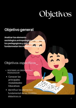Objetivo general
Analizar los elemento
sociologico.antropologico.epistemolog
ico.pedagogicos.y psicologicos que
fundamnetan los modelos didacticos
Objetivos especificos_
DESCRIBIR LAS ORIENTACIONES
PEDAGOGICAR
Conocer las
principales
modalidades
Educativas
Identificar los elementos
fundamental de los modelos
didacticos.co
Objetivos
2
 