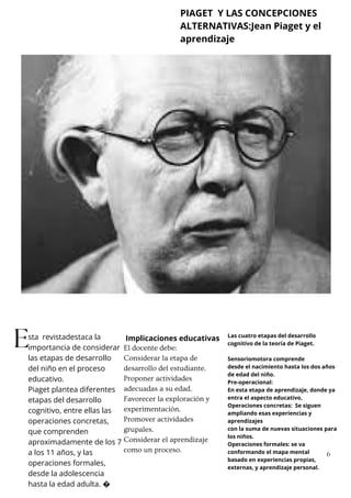 sta revistadestaca la
importancia de considerar
las etapas de desarrollo
del niño en el proceso
educativo.
Piaget plantea diferentes
etapas del desarrollo
cognitivo, entre ellas las
operaciones concretas,
que comprenden
aproximadamente de los 7
a los 11 años, y las
operaciones formales,
desde la adolescencia
hasta la edad adulta. �
E Las cuatro etapas del desarrollo
cognitivo de la teoría de Piaget.
Sensoriomotora comprende
desde el nacimiento hasta los dos años
de edad del niño.
Pre-operacional:
En esta etapa de aprendizaje, donde ya
entra el aspecto educativo,
Operaciones concretas: Se siguen
ampliando esas experiencias y
aprendizajes
con la suma de nuevas situaciones para
los niños.
Operaciones formales: se va
conformando el mapa mental
basado en experiencias propias,
externas, y aprendizaje personal.
Implicaciones educativas
El docente debe:
Considerar la etapa de
desarrollo del estudiante.
Proponer actividades
adecuadas a su edad.
Favorecer la exploración y
experimentación.
Promover actividades
grupales.
Considerar el aprendizaje
como un proceso.
PIAGET Y LAS CONCEPCIONES
ALTERNATIVAS:Jean Piaget y el
aprendizaje
6
 
