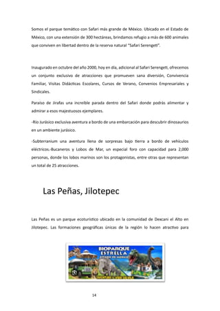 14
Somos el parque temático con Safari más grande de México. Ubicado en el Estado de
México, con una extensión de 300 hectáreas, brindamos refugio a más de 600 animales
que conviven en libertad dentro de la reserva natural “Safari Serengeti”.
Inaugurado en octubre del año 2000, hoy en día, adicional al Safari Serengeti, ofrecemos
un conjunto exclusivo de atracciones que promueven sana diversión, Convivencia
Familiar, Visitas Didácticas Escolares, Cursos de Verano, Convenios Empresariales y
Sindicales.
Paraíso de Jirafas una increíble parada dentro del Safari donde podrás alimentar y
admirar a esos majestuosos ejemplares.
-Río Jurásico exclusiva aventura a bordo de una embarcación para descubrir dinosaurios
en un ambiente jurásico.
-Subterranium una aventura llena de sorpresas bajo tierra a bordo de vehículos
eléctricos.-Bucaneros y Lobos de Mar, un especial foro con capacidad para 2,000
personas, donde los lobos marinos son los protagonistas, entre otras que representan
un total de 25 atracciones.
Las Peñas, Jilotepec
Las Peñas es un parque ecoturístico ubicado en la comunidad de Dexcani el Alto en
Jilotepec. Las formaciones geográficas únicas de la región lo hacen atractivo para
 