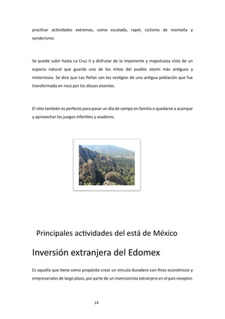 14
practicar actividades extremas, como escalada, rapel, ciclismo de montaña y
senderismo.
Se puede subir hasta La Cruz II y disfrutar de la imponente y majestuosa vista de un
espacio natural que guarda uno de los mitos del pueblo otomí más antiguos y
misteriosos. Se dice que Las Peñas son los vestigios de una antigua población que fue
transformada en roca por los dioses otomíes.
El sitio también es perfecto para pasar un día de campo en familia o quedarse a acampar
y aprovechar los juegos infantiles y asadores.
Principales actividades del está de México
Inversión extranjera del Edomex
Es aquella que tiene como propósito crear un vínculo duradero con fines económicos y
empresariales de largo plazo, por parte de un inversionista extranjero en el país receptor.
 