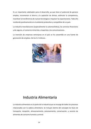 14
Es un importante catalizador para el desarrollo, ya que tiene el potencial de generar
empleo, incrementar el ahorro y la captación de divisas, estimular la competencia,
incentivar la transferencia de nuevas tecnologías e impulsar las exportaciones. Todo ello
incidiendo positivamente en el ambiente productivo y competitivo de un país.
La industria manufacturera (especialmente la automovilística), los servicios financieros
y de seguros, el comercio minorista y mayorista y las comunicaciones.
La inversión de empresas extranjeras en el país se ha convertido en una fuente de
generación de empleos. De los 5.2 millones .
Industria Alimentaria
La industria alimentaria es la parte de la industria que se encarga de todos los procesos
relacionados con la cadena alimentaria. Se incluyen dentro del concepto las fases de
transporte, recepción, almacenamiento, procesamiento, conservación, y servicio de
alimentos de consumo humano y animal.
 