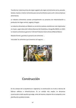 14
Transformar materias primas de origen vegetal y de origen animal (como carne, pescado,
lácteos, huevos o miel) en alimentos para consumo directo o para surtir a otras empresas
alimentarias.
La industria alimentaria somete principalmente sus procesos de industrialización a
productos de origen animal, vegetal y fúngico.
La industria alimentaria en México es uno de los sectores económicos más importantes
en el país, según datos del Instituto Nacional de Estadística y Geografía (INEGI), en 2021
la industria alimentaria generó el 7,6% del Producto Interno Bruto (PIB) de México.
Abastecimiento: garantiza la presencia de alimentos. …
Inocuidad: los alimentos que comemos son seguros. …
Construcción
En los campos de la arquitectura e ingeniería, la construcción es el arte o técnica de
fabricar edificios e infraestructuras. En un sentido más amplio, se denomina
construcción a todo aquello que exige, antes de hacerse, disponer de un proyecto y una
planificación predeterminada..
 