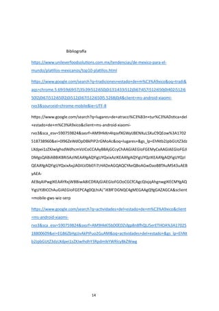 14
Bibliografía
https://www.unileverfoodsolutions.com.mx/tendencias/de-mexico-para-el-
mundo/platillos-mexicanos/top10-platillos.html
https://www.google.com/search?q=tradiciones+estado+de+m%C3%A9xico&oq=tradi&
aqs=chrome.5.69i59j69i57j35i39i512i650j0i131i433i512j0i67i457i512i650j0i402i512i6
50l2j0i67i512i650l2j0i512j0i67i512i650l5.5268j0j4&client=ms-android-xiaomi-
rvo3&sourceid=chrome-mobile&ie=UTF-8
https://www.google.com/search?q=lugares+de+atracci%C3%B3n+tur%C3%ADstica+del
+estado+de+m%C3%A9xico&client=ms-android-xiaomi-
rvo3&sca_esv=590759824&sxsrf=AM9HkKn4IqsvfXGWyIJBENXuLSXuC9QEow%3A1702
518738960&ei=0l96ZeWdOpDBkPIP2rGMoAc&oq=lugares+&gs_lp=EhNtb2JpbGUtZ3dz
LXdpei1zZXJwIghsdWdhcmVzICoCCAAyBBAjGCcyChAAGIAEGIoFGEMyCxAAGIAEGIoFGJI
DMgsQABiABBiKBRiSAzINEAAYgAQYigUYQxixAzIKEAAYgAQYigUYQzIKEAAYgAQYigUYQzI
QEAAYgAQYigUYQxixAxjJA0iILVDbEFi7¡HADeAGQAQCYAeQBoAGwDaoBBTAuMS43uAEB
yAEA-
AEBqAIPwgIKEAAYRxjWBBiwA8ICDRAjGIAEGIoFGOoCGCfCAgcQIxjqAhgnwgIKECMYgAQ
YigUYJ8ICChAuGIAEGIoFGEPCAg0QLhiA¡”iKBR’DGNQC4gMEGAAgQYgGAZAGCA&sclient
=mobile-gws-wiz-serp
https://www.google.com/search?q=actividades+del+estado+de+m%C3%A9xico&client
=ms-android-xiaomi-
rvo3&sca_esv=590759824&sxsrf=AM9HkKl5bD0EDZsfgp8n8fhQLJ5erETHOA%3A17025
18800609&ei=EGB6ZbHgJJvAkPIPuo2GuAM&oq=actividades+del+estado+&gs_lp=EhNt
b2JpbGUtZ3dzLXdpei1zZXJwIhdhY3RpdmlkYWRlcyBkZWwg
 