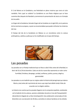 14
El 2 de febrero es la Candelaria, una festividad en pleno invierno que cierra el ciclo
navideño. Pero ¿qué se celebra? La Candelaria es una fiesta religiosa que se hace
cuarenta días después de Navidad y conmemora la presentación de Jesús en el templo
de Jerusalén.
La Virgen de la Candelaria, llamada Virgen de las Candelas en el siglo XVII, era la patrona
de los marineros europeos, a quien se encomendaban para poder enfrentar los misterios
del mar.
El festejo del día de la Candelaria en México es un sincretismo entre la cultura
prehispánica, católica y judía que se ha modificado con el paso del tiempo.
Las posadas
Las posadas son un festejo tradicional que se lleva a cabo 9 días antes de la Navidad, es
decir del 16 al 24 de diciembre. Cada uno de los nueve días representa un valor como
humildad, fortaleza, desapego, caridad, confianza, justicia, pureza, alegría y
generosidad.
Las posadas es una tradición que se origina sobre la historia del peregrinaje que abarco
María y José antes del nacimiento de Jesús cuyo viaje hacia Belén tardo 9 días de
acuerdo con la religión católica.
La historia nos cuenta que las posadas llegaron con la conquista española, cambiando
así la tradición de los aztecas, quienes celebraban durante el mes del Panquetzaliztli
(diciembre) la llegada de su Dios Huitzilopochtli. Esta celebración comenzaba el 6 de
diciembre con una duración de 20 días y consistía en colocar banderas en los árboles
 