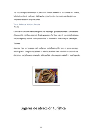 14
Los tacos son probablemente el plato más famoso de México. Se trata de una tortilla,
habitualmente de maíz, con algún guiso en su interior. Los tacos cuentan con una
amplia variedad de preparaciones.
Tacos, Barbacoa, Mixiotes, Pancita
Pancita
Consiste en un caldo de estómago de res o borrego que se condimenta con salsa de
chiles pasilla y chilaca, además de ajo y epazote. Se llega a servir con cebolla picada,
limón orégano y tortillas. Esta preparación la encuentras en Naucalpan y Metepec.
Tamales
A simple vista sus hojas de maíz no llaman tanto la atención, pero el tamal como un
tesoro guarda una gran riqueza en su interior. Pueden estar rellenos de un sinfín de
alimentos como hongos, chapulín, totomoches, rajas, ayocote, capulín y muchos más.
Lugares de atracción turística
 