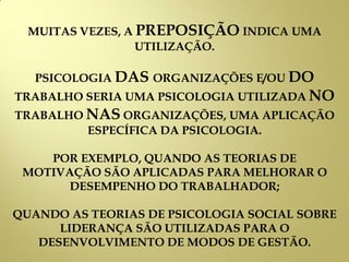 MUITAS VEZES, A PREPOSIÇÃO INDICA UMA
UTILIZAÇÃO.
PSICOLOGIA DAS ORGANIZAÇÕES E/OU DO
TRABALHO SERIA UMA PSICOLOGIA UTILIZADA NO
TRABALHO NAS ORGANIZAÇÕES, UMA APLICAÇÃO
ESPECÍFICA DA PSICOLOGIA.
POR EXEMPLO, QUANDO AS TEORIAS DE
MOTIVAÇÃO SÃO APLICADAS PARA MELHORAR O
DESEMPENHO DO TRABALHADOR;
QUANDO AS TEORIAS DE PSICOLOGIA SOCIAL SOBRE
LIDERANÇA SÃO UTILIZADAS PARA O
DESENVOLVIMENTO DE MODOS DE GESTÃO.
 