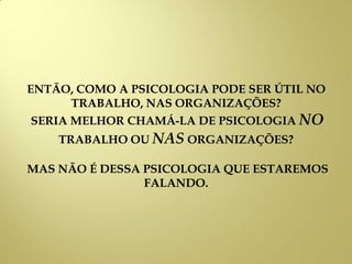 ENTÃO, COMO A PSICOLOGIA PODE SER ÚTIL NO
TRABALHO, NAS ORGANIZAÇÕES?
SERIA MELHOR CHAMÁ-LA DE PSICOLOGIA NO
TRABALHO OU NAS ORGANIZAÇÕES?
MAS NÃO É DESSA PSICOLOGIA QUE ESTAREMOS
FALANDO.
 