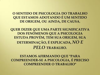 O SENTIDO DE PSICOLOGIA DO TRABALHO
QUE ESTAMOS ADOTANDO É UM SENTIDO
DE ORIGEM, OU AINDA, DE CAUSA.
QUER DIZER QUE UMA PARTE SIGNIFICATIVA
DOS FENÔMENOS QUE A PSICOLOGIA
ESTUDA PROVÉM, TEM SUA ORIGEM, SUA
DETERMINAÇÃO, É EXPLICADA, NO E
PELO TRABALHO.
ESTAMOS AFIRMANDO QUE "PARA
COMPREENDER-SE A PSICOLOGIA, É PRECISO
COMPREENDER O TRABALHO"
 