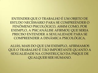 ENTENDER QUE O TRABALHO É UM OBJETO DE
ESTUDO NECESSÁRIO PARA SE COMPREENDER O
FENÔMENO PSICOLÓGICO, ASSIM COMO, POR
EXEMPLO, A PSICANÁLISE AFIRMOU QUE SERIA
PRECISO ENTENDER A SEXUALIDADE PARA SE
COMPREENDER A DINÂMICA PSICOLÓGICA.
ALIÁS, MAIS DO QUE UM EXEMPLO, AFIRMAMOS
QUE O TRABALHO É TÃO IMPORTANTE QUANTO A
SEXUALIDADE NA CONSTRUÇÃO DA PSIQUE DE
QUALQUER SER HUMANO.
 