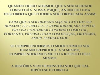QUANDO FREUD AFIRMOU QUE A SEXUALIDADE
CONSTITUÍA NOSSA PSIQUE, ANUNCIOU UMA
DESCOBERTA QUE PODERIA SER FORMULADA ASSIM:
PARA QUE O SER HUMANO SEJA DE FATO UM SER
HUMANO, ELE PRECISA SE REPRODUZIR, SUA ESPÉCIE
PRECISA CONTINUAR EXISTINDO COMO TAL,
PORTANTO, PRECISA LIDAR COM DESEJOS, EROTISMO,
AMOR, SEXUALIDADE.
SE COMPREENDERMOS O MODO COMO O SER
HUMANO REPRODUZ A SI MESMO,
COMPREENDEREMOS MUITO A RESPEITO DELE
MESMO.
A HISTÓRIA VEM DEMONSTRANDO QUE TAL
HIPÓTESE É CORRETA.
 