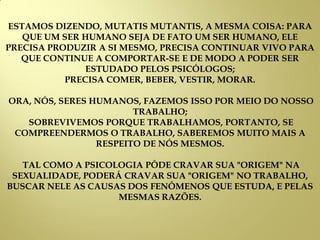 ESTAMOS DIZENDO, MUTATIS MUTANTIS, A MESMA COISA: PARA
QUE UM SER HUMANO SEJA DE FATO UM SER HUMANO, ELE
PRECISA PRODUZIR A SI MESMO, PRECISA CONTINUAR VIVO PARA
QUE CONTINUE A COMPORTAR-SE E DE MODO A PODER SER
ESTUDADO PELOS PSICÓLOGOS;
PRECISA COMER, BEBER, VESTIR, MORAR.
ORA, NÓS, SERES HUMANOS, FAZEMOS ISSO POR MEIO DO NOSSO
TRABALHO;
SOBREVIVEMOS PORQUE TRABALHAMOS, PORTANTO, SE
COMPREENDERMOS O TRABALHO, SABEREMOS MUITO MAIS A
RESPEITO DE NÓS MESMOS.
TAL COMO A PSICOLOGIA PÔDE CRAVAR SUA "ORIGEM" NA
SEXUALIDADE, PODERÁ CRAVAR SUA "ORIGEM" NO TRABALHO,
BUSCAR NELE AS CAUSAS DOS FENÔMENOS QUE ESTUDA, E PELAS
MESMAS RAZÕES.
 