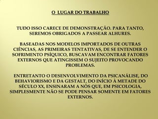 O LUGAR DO TRABALHO
TUDO ISSO CARECE DE DEMONSTRAÇÃO. PARA TANTO,
SEREMOS OBRIGADOS A PASSEAR ALHURES.
BASEADAS NOS MODELOS IMPORTADOS DE OUTRAS
CIÊNCIAS, AS PRIMEIRAS TENTATIVAS, DE SE ENTENDER O
SOFRIMENTO PSÍQUICO, BUSCAVAM ENCONTRAR FATORES
EXTERNOS QUE ATINGISSEM O SUJEITO PROVOCANDO
PROBLEMAS.
ENTRETANTO O DESENVOLVIMENTO DA PSICANÁLISE, DO
BEHAVIORISMO E DA GESTALT, DO INÍCIO À METADE DO
SÉCULO XX, ENSINARAM A NÓS QUE, EM PSICOLOGIA,
SIMPLESMENTE NÃO SE PODE PENSAR SOMENTE EM FATORES
EXTERNOS.
 