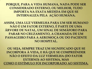 PORQUE, PARA A VIDA HUMANA, NADA PODE SER
CONSIDERADO EXTERNO, OU MELHOR, TUDO
IMPORTA NA EXATA MEDIDA EM QUE SE
INTERNALIZA PELA AÇÃO HUMANA.
ASSIM, UMA LUZ VERMELHA PARA UM SER HUMANO
NÃO É UM FATOR EXTERNO, É PARTE DE UMA
ÁRVORE DE NATAL, UM SINAL DE SEMÁFORO PARA
PARAR NO CRUZAMENTO, A CHAMADA DE UM
PASSAGEIRO PARA A AEROMOÇA OU DO PACIENTE
NO HOSPITAL.
OU SEJA, SEMPRE TRAZ UM SIGNIFICADO QUE SE
INCORPORA À VIDA, E HÁ QUE SE COMPREENDER
NÃO O EFEITO DA LUZ VERMELHA (DO FATOR
EXTERNO) AO SISTEMA, MAS
COMO O ESTÍMULO FOI INCORPORADO AO SISTEMA.
 