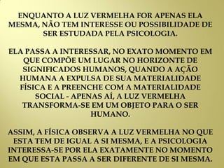 ENQUANTO A LUZ VERMELHA FOR APENAS ELA
MESMA, NÃO TEM INTERESSE OU POSSIBILIDADE DE
SER ESTUDADA PELA PSICOLOGIA.
ELA PASSA A INTERESSAR, NO EXATO MOMENTO EM
QUE COMPÕE UM LUGAR NO HORIZONTE DE
SIGNIFICADOS HUMANOS, QUANDO A AÇÃO
HUMANA A EXPULSA DE SUA MATERIALIDADE
FÍSICA E A PREENCHE COM A MATERIALIDADE
SOCIAL - APENAS AÍ, A LUZ VERMELHA
TRANSFORMA-SE EM UM OBJETO PARA O SER
HUMANO.
ASSIM, A FÍSICA OBSERVA A LUZ VERMELHA NO QUE
ESTA TEM DE IGUAL A SI MESMA, E A PSICOLOGIA
INTERESSA-SE POR ELA EXATAMENTE NO MOMENTO
EM QUE ESTA PASSA A SER DIFERENTE DE SI MESMA.
 