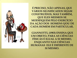 É PRECISO, NÃO APENAS, QUE
VÁRIOS SIGNIFICADOS SEJAM
CONSTRUÍDOS, MAS TAMBÉM,
QUE ELES MESMOS SE
MODIFIQUEM PELO EXERCÍCIO
DA AÇÃO DOS HOMENS E/OU DE
CADA HOMEM EM PARTICULAR.
GIANNOTTI, (1983) ENSINA QUE
UM OBJETO, PARA AS CIÊNCIAS
FÍSICAS É IGUAL A SI MESMO,
ENQUANTO NAS CIÊNCIAS
HUMANAS ELE É DIFERENTE DE
SI MESMO.
 