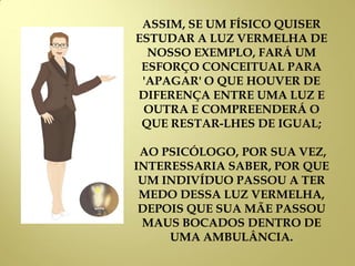 ASSIM, SE UM FÍSICO QUISER
ESTUDAR A LUZ VERMELHA DE
NOSSO EXEMPLO, FARÁ UM
ESFORÇO CONCEITUAL PARA
'APAGAR' O QUE HOUVER DE
DIFERENÇA ENTRE UMA LUZ E
OUTRA E COMPREENDERÁ O
QUE RESTAR-LHES DE IGUAL;
AO PSICÓLOGO, POR SUA VEZ,
INTERESSARIA SABER, POR QUE
UM INDIVÍDUO PASSOU A TER
MEDO DESSA LUZ VERMELHA,
DEPOIS QUE SUA MÃE PASSOU
MAUS BOCADOS DENTRO DE
UMA AMBULÂNCIA.
 