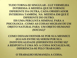TUDO TORNA-SE SINGULAR - LUZ VERMELHA
INTERESSA À MEDIDA QUE SE TORNOU
DIFERENTE DA OUTRA, CADA OBSERVADOR
INTERESSA TAMBÉM, NA MEDIDA EM QUE É
DIFERENTE DO OUTRO.
EIS UMA PERGUNTA SEMINAL PARA A
PSICOLOGIA : COMO AS COISAS MIGRAM DE UM
OBJETO NATURAL PARA UM OBJETO HUMANO
(SOCIAL)?
COMO DEIXAM DEFINIR-SE POR SUA MESMICE
(IGUAIS ENTRE SI) SEREM POR SUA
INDIVIDUALIDADE (DIFERENTES ENTRE SI)?
A RESPOSTA É UMA SÓ: A COISA SOCIALIZA-SE,
DIFERENCIA-SE PELO TRABALHO.
O TRABALHO HUMANIZA A COISA.
 