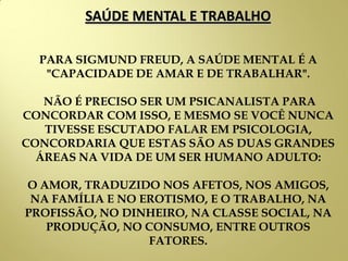 SAÚDE MENTAL E TRABALHO
PARA SIGMUND FREUD, A SAÚDE MENTAL É A
"CAPACIDADE DE AMAR E DE TRABALHAR".
NÃO É PRECISO SER UM PSICANALISTA PARA
CONCORDAR COM ISSO, E MESMO SE VOCÊ NUNCA
TIVESSE ESCUTADO FALAR EM PSICOLOGIA,
CONCORDARIA QUE ESTAS SÃO AS DUAS GRANDES
ÁREAS NA VIDA DE UM SER HUMANO ADULTO:
O AMOR, TRADUZIDO NOS AFETOS, NOS AMIGOS,
NA FAMÍLIA E NO EROTISMO, E O TRABALHO, NA
PROFISSÃO, NO DINHEIRO, NA CLASSE SOCIAL, NA
PRODUÇÃO, NO CONSUMO, ENTRE OUTROS
FATORES.
 
