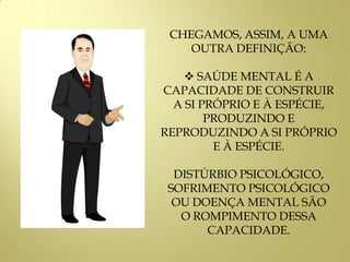 CHEGAMOS, ASSIM, A UMA
OUTRA DEFINIÇÃO:
 SAÚDE MENTAL É A
CAPACIDADE DE CONSTRUIR
A SI PRÓPRIO E À ESPÉCIE,
PRODUZINDO E
REPRODUZINDO A SI PRÓPRIO
E À ESPÉCIE.
DISTÚRBIO PSICOLÓGICO,
SOFRIMENTO PSICOLÓGICO
OU DOENÇA MENTAL SÃO
O ROMPIMENTO DESSA
CAPACIDADE.
 