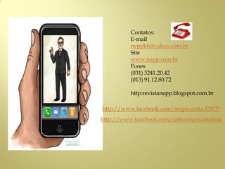 Contatos:
E-mail
neppbh@yahoo.com.br
Site
www.nepp.com.br
Fones
(031) 3241.20.42
(013) 91.12.80.72
http:revistanepp.blogspot.com.br
http://www.facebook.com/cafecompsicanalista
http://www.facebook.com/sergio.costa.12979
 