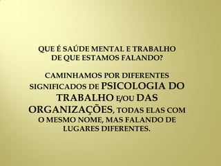 QUE É SAÚDE MENTAL E TRABALHO
DE QUE ESTAMOS FALANDO?
CAMINHAMOS POR DIFERENTES
SIGNIFICADOS DE PSICOLOGIA DO
TRABALHO E/OU DAS
ORGANIZAÇÕES, TODAS ELAS COM
O MESMO NOME, MAS FALANDO DE
LUGARES DIFERENTES..
 