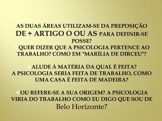 AS DUAS ÁREAS UTILIZAM-SE DA PREPOSIÇÃO
DE + ARTIGO O OU AS PARA DEFINIR-SE
POSSE?
QUER DIZER QUE A PSICOLOGIA PERTENCE AO
TRABALHO? COMO EM "MARÍLIA DE DIRCEU"?
ALUDE À MATÉRIA DA QUAL É FEITA?
A PSICOLOGIA SERIA FEITA DE TRABALHO, COMO
UMA CASA É FEITA DE MADEIRA?
OU REFERE-SE A SUA ORIGEM? A PSICOLOGIA
VIRIA DO TRABALHO COMO EU DIGO QUE SOU DE
Belo Horizonte?
 