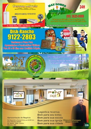 Gerson Móveis* Compra * Venda * Troca
Móveis e Eletrodomésticos usados
(95) 9111-9912 / 8113-3110
Av. Ataíde Teive, 3829 - Asa Branca - Boa Vista/RR
(95) 9111-9912 / 8113-3110
Uma simples ação faz toda a diferença para o planeta.
O crescimento de forma sustentável
é responsabilidade empresarial.
PO
IN
T
PE
T
PO
INT
PE
TPOI
NT
PET
PO
IN
T
PE
T
Uma simples ação faz toda a diferença para o planeta.
O crescimento de forma sustentável
é responsabilidade empresarial.
Disk-Rancho
9122-2803
Atendimento
Segunda à Sábado
dàs 07:30 às 18:00
Disk-Rancho
9122-2803 RANCHORANCHO
Vendemos a Prazo Para
Aposentados e Funcionários Públicos
Para 30 e 60 dias com Crediário Próprio.
Vendemos a Prazo Para
Aposentados e Funcionários Públicos
Para 30 e 60 dias com Crediário Próprio.
Atendimento
Segunda à Sábado
dàs 07:30 às 18:00
Av. Ataide de Teive - 1775 - Liberdade - Boa Vista - RR
Acolhendo você na Hora da Dor
Faleceu na residencia de morte natural, entre
em contato tomamos todas as providencia legais.
FUNERÁRIA
24H
(95) 3625-9999
Av. Ataide de Teive - 1775 - Liberdade - Boa Vista - RR
FUNERÁRIA
Faleceu na residencia de morte natural, entre
em contato tomamos todas as providencia legais.
06
 