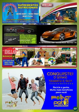 E-mail: redeline_bv@hotmail.com
Rua Pedro Aldemar Bantin, 1771 - Dr. Silvio Botelho - Boa VistaRua Pedro Aldemar Bantin, 1771 - Dr. Silvio Botelho - Boa VistaRua Pedro Aldemar Bantin, 1771 - Dr. Silvio Botelho - Boa VistaRua Pedro Aldemar Bantin, 1771 - Dr. Silvio Botelho - Boa Vista
E-mail: redeline_bv@hotmail.com
Av. São Sebastião, 2384 - Tancredo Neves - Boa Vista - RR
SUSTENTÁVEL & INOVADOR
M. UR
S
E
C
W
L
O
E
P M. UR
S
E
C
W
L
O
E
P
SUPREMENTOS
NUTRICIONAIS
3626-2597 / 9161-7950
8107-7110
www.powermusclerr.blogspot.com
Rua José Aleixo, Casa 12 - Asa Branca - Boa vista - RR
SUPREMENTOS
NUTRICIONAIS
3626-2597 / 9161-7950
8107-7110
www.powermusclerr.blogspot.com
Rua José Aleixo, Casa 12 - Asa Branca - Boa vista - RR
Recicle e ganhe.
Muito mais benefícios
para você!
ORGANIZADOR
EMBALAGEM COMPLETA E MONTAGEM DE MOVEIS
IDELLAR
PARA TODO BRASIL
IDEAL PARA SEU LAR
MUDANÇAS & TRANSPORTESMUDANÇAS & TRANSPORTES
PARA TODO BRASIL
EMBALAGEM COMPLETA E MONTAGEM DE MOVEIS
(37) 3402-1070
99921-9949
99956-4943
07
 