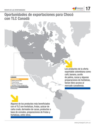 17REVISTA DE LAS OPORTUNIDADES
.
CANADÁ
Agroindustria
Filetes de pescado
Frutas frescas
Peces ornamentales
Semillas y frutos oleaginosos
Manufacturas
Artesanías
Oportunidades de exportaciones para Chocó
con TLC Canadá
Los productos de la oferta
exportable colombiana como
café, banano, aceite
de palma, cacao y algunas
preparaciones de hortalizas,
tienen libre acceso al
mercado canadiense.
Algunos de los productos más beneficiados
con el TLC son hortalizas, frutas, azúcar de
caña crudo, derivados de cacao, productos a
base de cereales, preparaciones de frutas y
hortalizas, entre otros.
 