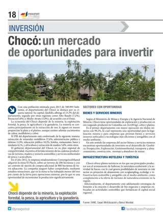18
INVERSIÓN
Con una población estimada para 2015 de 500.093 habi-
tantes, el departamento del Chocó se destaca por su ri-
queza natural. Su capital, Quibdó, alberga el 23,3% del de-
partamento, seguido por otras regiones como Alto Baudó (7,2%),
Riosucio(5,8%) y Medio Atrato (5,8%), de acuerdo con el Dane.
La economía del Chocó depende de la minería, la explotación
forestal, la pesca, la agricultura y la ganadería. La minería se con-
centra principalmente en la extracción de oro, le siguen en menor
proporción la plata y el platino, aunque existen además yacimientos
de caliza, molibdeno y cobre.
El PIB del departamento está conformado de la siguiente manera:
extracción de minerales metalíferos 37,6%; administración pública y
defensa 11,9%; educación pública 10,5%; hoteles, restaurantes, bares y
similares 6,1%, y silvicultura y extracción de madera 5,0%, entre otros.
El gobierno departamental del Chocó, en su plan regional de
competitividad, incentiva el fortalecimiento de las cadenas producti-
vas de turismo, madera y minería sostenibles y servicios ambientales
de pesca y acuicultura.
En el año 2012, la empresa estadounidense ConvergenceEthanol
adquirió la mina El Placer, sobre un terreno de 200 hectáreas y con
un contrato de opción de compra adicional de 800 hectáreas de tie-
rra adyacente. La compañía aseguró haber comprobado, mediante
estudios minuciosos, que en la mina se ha trabajado menos del tres
por ciento de la tierra para operaciones mineras, por lo que ve una
oportunidad de incrementar la producción significativamente.
Chocó:un mercado
de oportunidades para invertir
Sectores con oportunidad
Bienes y servicios mineros
Según el Ministerio de Minas y Energía y la Agencia Nacional de
Minería, Chocó tiene oportunidades de exploración y producción en
oro (segundo productor en Colombia con 24.438 kg), cobre y platino.
Es el primer departamento con mayor operación sin títulos mi-
neros con 99,2%, lo cual representa una oportunidad para la lega-
lización minera y para empresas que provean bienes y servicios
mineros enfocados a tecnologías más eficientes y amigables con el
medio ambiente .
En este sentido las empresas del sector bienes y servicios mineros
encuentran oportunidades de inversión en el desarrollo de: Geofísi-
ca, Prospección, Exploración, Gestiónambiental, transporte y alma-
cenamiento, construcción, montaje y abandono de minas.
Infraestructura hotelera y turística
Chocó ofrece planes turísticos en los que sus principales produc-
tos son el avistamiento de ballenas, la naturaleza exuberante y la ac-
tividad de buceo, con lo cual genera posibilidades de inversión en este
sector en proyectos de alojamiento con ecoglampling, ecolodge e in-
fraestructura sostenible y amigable con el medio ambiente, como
complemento a la oferta de turismo de naturaleza existente en la
región.
Adicionalmente, el departamento está adelantando estrategias de
fomento a la creación y desarrollo de bio-negocios y empresas en-
focadas en actividades sostenibles que fortalezcan el capital social
regional.
Fuente: DANE, Cepal, MinEducación y Banco Mundial.
Chocó depende de la minería, la explotación
forestal, la pesca, la agricultura y la ganadería.
 