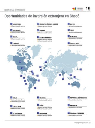 19REVISTA DE LAS OPORTUNIDADES
01 ARGENTINA
Infraestructura de turismo
02 AUSTRALIA
Bienes y Servicios Mineros
03 BRASIL
Infraestructura de turismo
04 CANADÁ
Bienes y Servicios Mineros
05 CHILE
Bienes y Servicios Mineros
Infraestructura de turismo
06 COSTA RICA
Infraestructura de turismo
07 EL SALVADOR
Infraestructura de turismo
08 EMIRATOS ÁRABES UNIDOS
Bienes y Servicios Mineros
09 ESPAÑA
Infraestructura de turismo
10 ESTADOS UNIDOS
Bienes y Servicios Mineros
Infraestructura de turismo
11 FRANCIA
Infraestructura de turismo
12 INDIA
Bienes y Servicios Mineros
Infraestructura de turismo
13 INDONESIA
Bienes y Servicios Mineros
14 JAPÓN
Bienes y Servicios Mineros
15 PERÚ
Bienes y Servicios Mineros
16 PORTUGAL
Infraestructura de turismo
17 PUERTO RICO
Infraestructura de turismo
18 REPÚBLICA DOMINICANA
Infraestructura de turismo
19 SINGAPUR
Infraestructura de turismo
20 TRINIDAD Y TOBAGO
Infraestructura de turismo
01
03
02
04
05
06
07 08
09
16
11
14
12
13
15
17
18
20 19
10
Oportunidades de inversión extranjera en Chocó
 