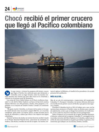 24
Lo que vieron y vivieron los pasajeros del primer crucero
que llegó al Pacífico fue suficiente para que declararán a
Colombia como su lugar favorito, entre los muchos visi-
tados durante esta travesía que para ellos inició en la Antártida y
culminó en el extremo norte de Suramérica.
Las costas de Utría y Bahía Solano, en el Chocó, recibieron el pa-
sado 3 y 4 de abril al Silver Explorer, un barco de lujo de la naviera
italiana Silversea con 249 personas a bordo, entre pasajeros y tri-
pulantes, en su mayoría de Estados Unidos, Canadá y el continente
Europeo.  
“Me gusta mucho Colombia, es el mejor de los países en los que
he estado durante estas vacaciones”, aseguró Bill Fric, un crucerista
canadiense, quien junto a su esposa, Janice, se dejó encantar por la
mezcla de naturaleza y cultura que ofrece a los viajeros esta región
colombiana.
Durante las horas de estadía, los turistas hicieron snorkel y kayak
en el Parque Nacional Natural Utría, conocieron las artesanías en
madera, caña flecha y semillas de fruta de la región. Así mismo, visi-
Chocó recibió el primer crucero
que llegó al Pacífico colombiano
taron la iglesia, la biblioteca, el muelle de los pescadores y la escuela
primaria de la población.
Más allá de…
Más de un año de conversaciones e inspecciones del turoperador
Colombia 57, Proexport Colombia y la naviera Silversea derivaron
en el arribo de este primer crucero al Pacífico que genera más ingre-
sos y empleo.
Proexport Colombia inició en 2012 el trabajo uno a uno con las
navieras para promover el Pacífico como un destino para cruceros
de exploración, es decir, que se dirigen hacia destinos no tradiciona-
les, en los cuales los atractivos naturales son los protagonistas.
Sobre el impacto en la economía de la región, Brendan Rayment,
el director comercial de la empresa Colombia 57, encargada de los
recorridos terrestres del Silver Explorer en Colombia, explicó que el
arribo de estas naves beneficia a la gente que trabaja en guianza, a los
motoristas que trabajan con sus lanchas, hoteles y tiendas.
 