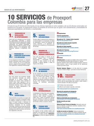 27REVISTA DE LAS OPORTUNIDADES
A través de sus 25 Centros de Información, de sus oﬁcinas regionales en ocho ciudades y de sus 26 oﬁcinas comerciales con
presencia en 30 países, la organización ofrece un portafolio de servicios que se ajusta a las características y necesidades de
empresas exportadoras y de turismo, e inversionistas.
10 SERVICIOS de Proexport
Colombia para las empresas
1.
Hacen parte de la estrategia que busca difundir
las oportunidades comerciales y sectores
potenciales que tienen las regiones para exportar
y para atraer el turista internacional y posibles
inversionistas. Son gratuitos, presenciales y
algunos tienen transmisión por internet. En ellos
expertos orientan a los participantes sobre
tendencias, requisitos y competidores, entre
otros.
SEMINARIOS DE
DIVULGACIÓN
DE OPORTUNIDADES
2.
En los programas de formación, el empresario
accede a información sobre comercio exterior y
turismo; mientras que en los de adecuación,
aprende a adaptar la oferta exportable o turística
a las regulaciones y tendencias internacionales.
PROGRAMAS DE
FORMACIÓN EXPORTADORA
Y DE ADECUACIÓN
3.
este nuevo servicio crea encuentros virtuales
entre empresarios nacionales con clientes
potenciales en el exterior mediante una
tecnología que requiere menos capacidad de
internet, ofrece mayor seguridad y crea un
entorno similar a estar frente al interlocutor. Esta
herramienta disminuye costos y abre nuevas
opciones de negocio especialmente a las
empresas de las regiones.
TELEPRESENCIA
4.
Esta herramienta se encuentra en la página web
de Proexport y le permite al empresario evaluar
las fortalezas y desafíos de su oferta. En cinco
pasos, el usuario accede a información de
utilidad como requisitos sanitarios y fitosanitarios,
beneficios arancelarios de los acuerdos
comerciales, condiciones de acceso del mercado,
tipo de transporte y logística para la exportación,
estrategias para definir los precios y los términos
de la negociación, entre otros.
RUTA
EXPORTADORA
5.
Permiten validar el potencial de los productos en
el mercado objetivo. Los empresarios, en calidad
de observadores, conocen las tendencias, las
normas aduaneras y de exportación, los
productos de la competencia y el funcionamiento
del mercado.
MISIONES
EXPLORATORIAS
6.
Como parte del trabajo en conjunto con los
gremios, Proexport invita a compradores
internacionales e inversionistas para que
conozcan la oferta nacional en las ferias
gremiales y organiza agendas o ruedas de
negocio en las mismas.
MISIONES DE
COMPRADORES Y
AGENDAS COMERCIALES
7.
Se han convertido en una de las herramientas
más importantes para promover las exportac-
iones y el turismo hacia Colombia. En estos
espacios, en un mismo lugar, se habla de
negocios con diferentes empresarios extranjeros
de uno o varios mercados en donde Proexport
Colombia ha identificado oportunidades
comerciales.
MACRORRUEDAS
DE NEGOCIOS
10.
Proexport cuenta con diversos medios y productos gratuitos para
informar sobre las oportunidades para exportar y atraer turistas e
inversión extranjera. Entre ellas se encuentran :
El Periódico de las Oportunidades
Cartillas de oportunidades regionales y sectoriales
http://www.proexport.com.co/publicaciones
PUBLICACIONES
PROEXPORT
8.
La participación en ferias tiene varios propósitos:
exponer la oferta exportable y turística en
escenarios donde confluyen compradores y
público final, y apoyar al empresario nacional
para que interactúe con clientes con potencial,
actualice sus contactos, conozca las tendencias
del mercado y exhiba su producto o servicio.
FERIAS
INTERNACIONALES
9.
Son espacios de libre consulta creados para
responder a las inquietudes de los empresarios.
Además de la página principal, www.proex-
port.com.co, se cuenta con páginas especializa-
das.
PÁGINAS WEB
ESPECIALIZADAS
Memorias de seminarios de divulgación:
http://www.proexport.com.co/memorias
Estudios de mercado:
www.proexport.com.co
Noticias sectorizadas para el empresario:
www.proexport.com.co/actualidad-internacional
Revista inversión para Ipad:
App Store
Manual de Zonas Francas en Colombia: información acerca de
las ZF en Colombia, su importancia, beneficios, requisitos y marco
legal para participar en ellas.
http://www.inviertaencolombia.com.co/publicaciones.html
Cartilla de inversión en Colombia: Destaca el potencial de
Colombia y sus regiones, destaca las ventajas competitivas del país.
http://www.inviertaencolombia.com.co/publicaciones/cartil-
la-de-inversion.html
Exportaciones
Portal de exportaciones:
www.colombiatrade.com.co
Micrositio de TLC - Estados Unidos (español):
http://tlc-eeuu.proexport.com.co
Micrositio de la Unión Europea (español):
http://ue.proexport.com.co/
Micrositio de Salud (español):
http://www.proexport.com.co/salud-colombia
Micrositio de IT Services:
http://www.proexport.com.co/eng/ITservices/
Inversión
www.inviertaencolombia.com
Turismo
Colombia.travel: es la página que detalla la oferta turística colombia-
na, con información de servicio para el turismo en 7 idiomas.
Aplicación Colombia Travel: permite al visitante extranjero conocer la
oferta nacional y sacar el mayor provecho de las experiencias
turísticas que ofrece el país.
Minisitio Realismo Mágico: es el sitio oficial de la campaña
‘Colombia es Realismo Mágico’, para atraer el turista internacional.Nuevo
 