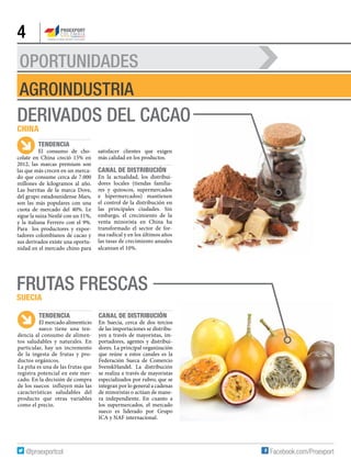 OPORTUNIDADES
4
AGROINDUSTRIA
Derivados del cacao
China
Tendencia
El consumo de cho-
colate en China creció 15% en
2012, las marcas premium son
las que más crecen en un merca-
do que consume cerca de 7.000
millones de kilogramos al año.
Las barritas de la marca Dove,
del grupo estadounidense Mars,
son las más populares con una
cuota de mercado del 40%. Le
sigue la suiza Nestlé con un 11%,
y la italiana Ferrero con el 9%.
Para los productores y expor-
tadores colombianos de cacao y
sus derivados existe una oportu-
nidad en el mercado chino para
satisfacer clientes que exigen
más calidad en los productos.
Canal de distribución
En la actualidad, los distribui-
dores locales (tiendas familia-
res y quioscos, supermercados
e hipermercados) mantienen
el control de la distribución en
las principales ciudades. Sin
embargo, el crecimiento de la
venta minorista en China ha
transformado el sector de for-
ma radical y en los últimos años
las tasas de crecimiento anuales
alcanzan el 10%.
Frutas frescas
Suecia
Tendencia
El mercado alimenticio
sueco tiene una ten-
dencia al consumo de alimen-
tos saludables y naturales. En
particular, hay un incremento
de la ingesta de frutas y pro-
ductos orgánicos.
La piña es una de las frutas que
registra potencial en este mer-
cado. En la decisión de compra
de los suecos influyen más las
características saludables del
producto que otras variables
como el precio.
Canal de distribución
En Suecia, cerca de dos tercios
de las importaciones se distribu-
yen a través de mayoristas, im-
portadores, agentes y distribui-
dores. La principal organización
que reúne a estos canales es la
Federación Sueca de Comercio
SvenskHandel. La distribución
se realiza a través de mayoristas
especializados por rubro, que se
integran por lo general a cadenas
de minoristas o actúan de mane-
ra independiente. En cuanto a
los supermercados, el mercado
sueco es liderado por Grupo
ICA y NAF internacional.
 