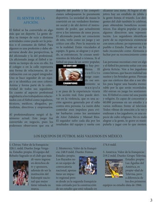 EL SENTIR DE LA
AFICIÓN.
El fútbol se ha convertido en algo
más que un deporte. La gente de-
dica su tiempo de ocio a distintas
actividades como puede ser la prác-
tica o el consumo de fútbol. Para
algunos es una profesión y debe ob-
servarse desde dos perspectivas, la
del aficionado y la del profesional.
Un aficionado juega al fútbol e in-
vierte su tiempo de ocio en ello. En
el colegio o en la calle representa
una forma de relacionarse, de so-
cialización con un papel integrador.
Uno se hace seguidor de un equi-
po y se identifica con esos colores.
Anima y forma parte de la colec-
tividad de todos sus seguidores.
En cuanto al aspecto profesional
englobaríaalostrabajadoresrelacio-
nados con el fútbol como jugadores,
técnicos, médicos, abogados, pe-
riodistas, directivos y empresarios.
Al profesionalizarse surgió el fe-
nómeno actual. Este juego fue
convertido en negocio, pues los
poderosos observaron que era el
deporte del pueblo y las competi-
ciones sobrepasaron lo puramente
deportivo. La sociedad de masas lo
convirtió en un verdadero fenóme-
no social y de ahí derivó el instru-
mento de poder, que actualmente
sirve a los intereses de unos pocos.
El aficionado puede ser consciente
de esto, verlo como un juego y ser
crítico con ello. Pero la mayoría no
ve la realidad. Están vinculados al
equipo. Si gana, se alegran y si pier-
de, se entristecen. Se cruzan senti-
mientos de felicidad o tristeza. Si el
fútbol no pasa de un sentir popular,
no hay pro-
blema. El
c o n f l i c t o
surge cuan-
do ese sen-
timiento se
m a n i p u l a
y se pasa de la experiencia vicaria
a la acción real. Esto puede deri-
var en la violencia, que es una ac-
ción agresiva generada por el odio
contra otra persona. La razón debe
controlar esos impulsos para evi-
tar barbaries como los asesinatos
de Aitor Zabaleta y Manuel Ríos.
El seguidor sufre cada día por los
resultados del equipo y sueña con
alcanzar una meta. Al lograr el ob-
jetivo hay un estallido de júbilo y
la gente festeja el triunfo. Los diri-
gentes del club también lo celebran,
pues obtendrán beneficios econó-
micos. Esa alegría popular es para
algunos directivos una represen-
tación. Los seguidores identifican
parte de su experiencia existencial
con unos colores. po representa a un
pueblo o Estado. Puede ser un Es-
tado reconocido como Alemania o
luchar por su reconocimiento como
Las personas necesitan creer en algo
y el fútbol les permite soñar con una
gloria ficticia. Ven a los jugadores
como héroes, que hacen realidad sus
sueños y les brindan gestas. Piensan
que sus cánticos dan alas a sus ído-
los para lograr una hazaña memo-
rable por la que serán recordados.
Ahí entran en juego los sentimien-
tos. El fútbol es como tal una pasión
y religión. Es capaz de concentrar a
60.000 personas en un estadio y a
varios millones frente al televisor.
Todos vibran de emoción a la vez y
endiosan a los jugadores, es una es-
pecie de culto religioso. No es malo
alegrar a la gente, lo grave es mani-
pularla y jugar con lo que sienten.
1. Chivas; Valor de la franquicia:
328.1. mdd. Dueño: Jorge Verga-
ra. Estadio: propio. El equipo del
Rebaño Sagrado es el club que más
di¬nero ingresa
en derechos de
tv y sponsors,
además de ser la
institución del
balompié nacio-
nal que mejor
tiene valuada su
marca.
2. Monterrey; Valor de la franqui-
cia: 248.9 mdd. Dueño: Femsa.
Estadio: propio.
Los Rayados no
es un equipo de
convocatoria
nacional, apenas
tiene un impac-
to regional pero
es desde ya la segunda franquicia
más cotizada por la construcción
de un estadio que está valuado en
174.4 mdd.
3. América; Valor de la franquicia:
219.2 mdd. Dueño: Grupo Televisa.
Estadio: propio.
Las Águilas del
América, es
propie¬dad de
Televisa, pero
a diferencia de
los dos primeros
equipos su estadio data de 1966.
LOS EQUIPOS DE FÚTBOL MÁS VALIOSOS EN MÉXICO.
3
 