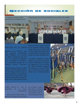 4
OCELOTES DE LA UNACH
Ocelotes de la UNACH, tam-
bién conocido simplemente
como Ocelotes, es un equipo
de fútbol profesional que jue-
ga en la Ciudad de Tapachu-
la en el estado de Chiapas y
que actualmente juega en la
segunda división mexicana.
El Club surge en Verano de 2002
cuando la Universidad Autóno-
ma de Chiapas decide crear un
equipo para tener un representa-
tivo en el futbol mexicano y para
fomentar el deporte entre los jó-
venes. Pero seria hasta el torneo
Apertura 2003 cuando debutó
en la segunda división profe-
sional. En los años 2005, 2006
y 2007 ocelotes se mantendría
a media tabla, sin aspirar a la li-
guilla, pero lejos del descenso.
El Estadio Olímpico de Tapa-
chula, se encuentra en la ciu-
dad de Tapachula en Chiapas,
se Inaugura el 10 de octubre
de 1988; el partido inaugural
fue América vs. Aurora (Amé-
rica 2 Aurora 0), tiene capa-
cidad para 10,000 personas.
Celebra UNACH el Día In-
ternacional de la Danza
29/Abril/2015
Alumnos de la Universidad Au-
tónoma de Chiapas, dieron muestra
de su talento y capaci-
dad física, al ejecutar
distintos tipos de bailes,
para celebrar el Día In-
ternacional de la Danza
LA TERCERA FERIA INTER-
NACIONAL DEL LIBRO, EN LA
PERSONAJES QUE PARTICIPARÓN EN LA FERIA DEL LIBRO
 