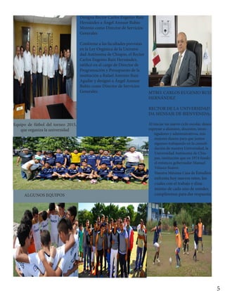 5
Designa Rector Carlos Eugenio Ruiz
Hernández a Ángel Annuar Rubio
Moreno como Director de Servicios
Generales
Conforme a las facultades previstas
en la Ley Orgánica de la Universi-
dad Autónoma de Chiapas, el Rector
Carlos Eugenio Ruiz Hernández,
ratificó en el cargo de Director de
Programación y Presupuesto de la
institución a Rafael Antonio Ruiz
Aguilar y designó a Ángel Annuar
Rubio como Director de Servicios
Generales.
Equipo de fútbol del torneo 2015,
que organiza la universidad
ALGUNOS EQUIPOS
MTRO. CARLOS EUGENIO RUIZ
HERNÁNDEZ
RECTOR DE LA UNIVERSIDAD
DA MENSAJE DE BIENVENIDA;
Al iniciar un nuevo ciclo escolar, deseo
expresar a alumnos, docentes, inves-
tigadores y administrativos, mis
mejores deseos para que juntos
sigamos trabajando en la consoli-
dación de nuestra Universidad, la
Universidad Autónoma de Chia-
pas, institución que en 1974 fundó
el entonces gobernador Manuel
Velasco Suárez.
Nuestra Máxima Casa de Estudios
enfrenta hoy nuevos retos, los
cuales con el trabajo y dina-
mismo de cada uno de ustedes,
cumpliremos para dar respuesta
 