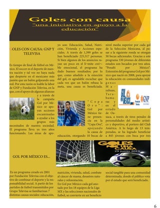 GOLES CON CAUSA: GNP Y
TELEVISA
Es tiempo de final de fútbol en Mé-
xico. El soccer es el deporte de nues-
tra nación y tal vez no haya nada
que despierte en el mexicano más
pasión que un balón golpeando una
red. Por esta razón es loable la labor
de GNP y Fundación Televisa, en la
que, con el apoyo de algunas alianzas
y a través de
la campaña
Gol por Mé-
xico se apo-
yan acciones
encaminadas
a ayudar a los
grupos más
necesitados de nuestra sociedad.
El programa lleva ya tres años
funcionando. Las áreas de apo-
yo son: Educación, Salud, Nutri-
ción, Vivienda y Acciones espe-
ciales. A través de 1,399 goles se
han beneficiado 225,317 personas.
Si bien algunos de los anuncios ra-
yan un poco en el lí¬mite creí¬-
ble emocional, el programa ha
dado buenos resultados; por lo
que, como añadido a la emoción
del gol, es agradable escuchar que
cada vez que un balón rebasa la
meta, una causa es beneficiada.
“ C o p a
O r o ” :
Gol por
México tie-
ne presen-
cia en la
“Copa Oro”,
apoyando
la causa de
educación, otorgando 10 becas de
nivel media superior por cada gol
de la Selección Mexicana, al pa-
sar a la siguiente ronda se otorgan
50 becas adicionales. Gracias a este
programa 530 jóvenes de diferentes
estados son becados por tres años.
“Penalti por México”:
ExtensióndelprogramaGolporMé-
xico que nació en 2008, para apoyar
la educación en comunidades indí-
g e n a s
M a -
zahuas,
Ta r a -
huma-
ras y
en el
estado
de Oa-
xaca, a través de tiros penales de
personalidades del medio artísti-
co y deportivo, al portero del Club
América. A lo largo de 13 tem-
poradas, se ha logrado beneficiar
a 845 jóvenes con beca por tres
GOL POR MÉXICO ES...
Es un programa creado en 2001
por Fundación Televisa con el obje-
tivo de combinar el deporte y la res-
ponsabilidad social. A partir de los
partidos de futbol transmitidos por
Grupo Televisa se familiarizan 7
distintas causas sociales: educación,
nutrición, vivienda, salud, combate
al cáncer de mama, desastres natu-
rales y reforestación.
En Gol por México cada gol ano-
tado por los 18 equipos de la Liga
MX y las selecciones nacionales de
futbol, se convierte en un beneficio
social tangible para una comunidad
determinada, donde el público vota
por el estado que será beneficiado.
6
 
